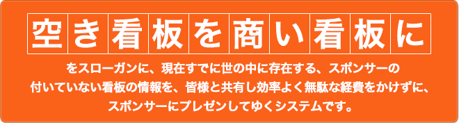 「空き看板を商い看板に」をスローガンに、現在すでに世の中に存在する、スポンサーの付いていない看板の情報を、皆様と共有し効率よく無駄な経費をかけずに、スポンサーにプレゼンしてゆくシステムです。