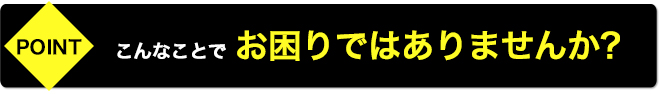 こんなことでお困りではありませんか?